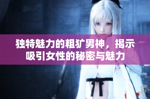 独特魅力的粗犷男神，揭示吸引女性的秘密与魅力