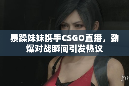 暴躁妹妹携手CSGO直播，劲爆对战瞬间引发热议