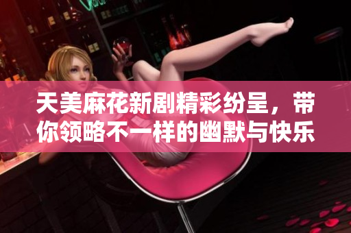 天美麻花新剧精彩纷呈，带你领略不一样的幽默与快乐
