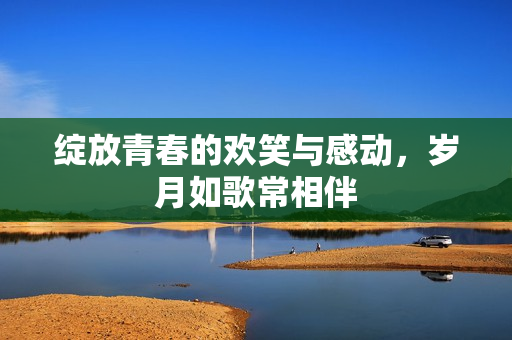 绽放青春的欢笑与感动，岁月如歌常相伴
