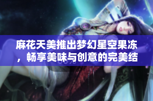 麻花天美推出梦幻星空果冻，畅享美味与创意的完美结合