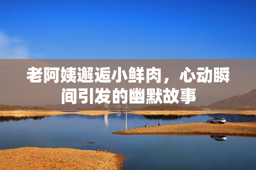 老阿姨邂逅小鲜肉，心动瞬间引发的幽默故事
