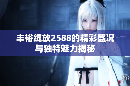 丰裕绽放2588的精彩盛况与独特魅力揭秘