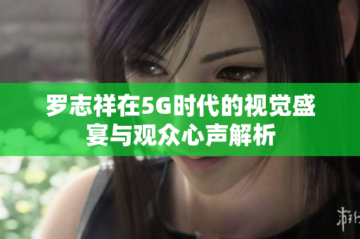 罗志祥在5G时代的视觉盛宴与观众心声解析