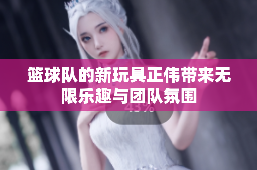 篮球队的新玩具正伟带来无限乐趣与团队氛围
