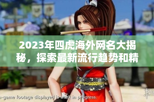 2023年四虎海外网名大揭秘，探索最新流行趋势和精彩内容