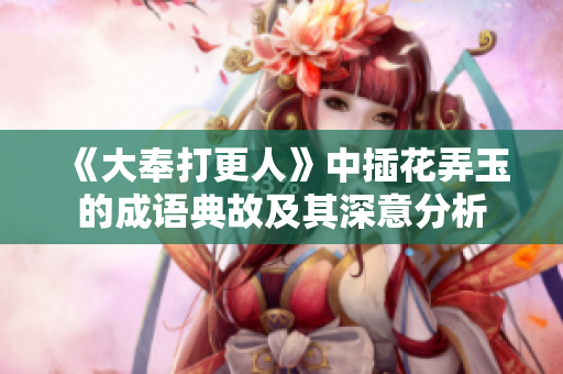 《大奉打更人》中插花弄玉的成语典故及其深意分析