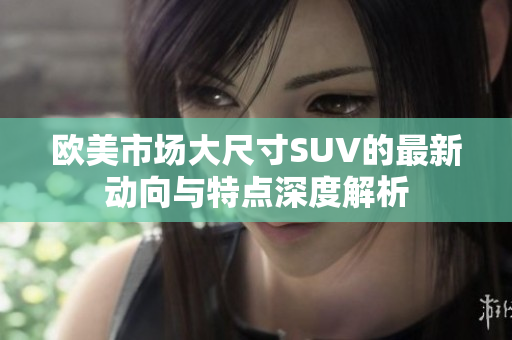 欧美市场大尺寸SUV的最新动向与特点深度解析