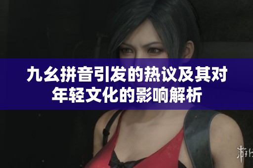 九幺拼音引发的热议及其对年轻文化的影响解析