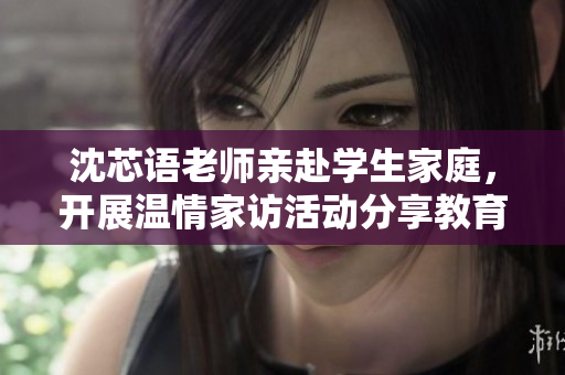 沈芯语老师亲赴学生家庭，开展温情家访活动分享教育心得