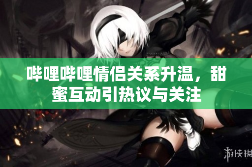哔哩哔哩情侣关系升温，甜蜜互动引热议与关注