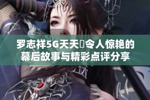 罗志祥5G天天奭令人惊艳的幕后故事与精彩点评分享