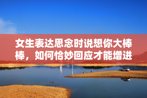 女生表达思念时说想你大棒棒，如何恰妙回应才能增进感情