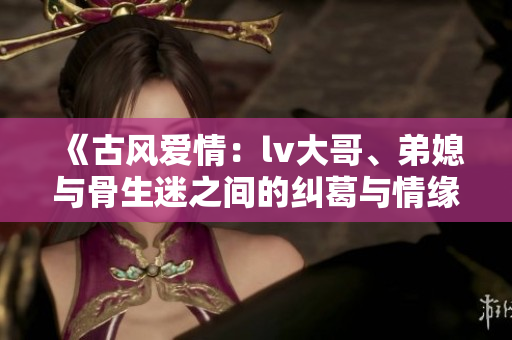 《古风爱情：lv大哥、弟媳与骨生迷之间的纠葛与情缘》