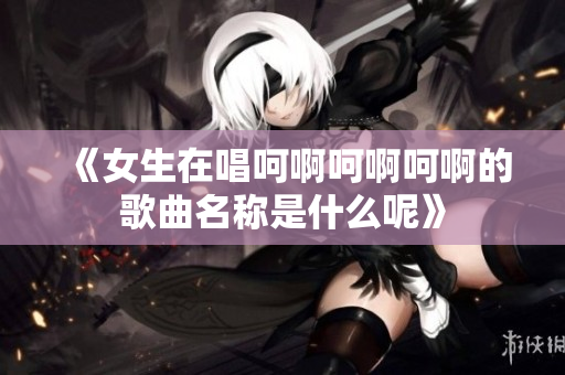 《女生在唱呵啊呵啊呵啊的歌曲名称是什么呢》