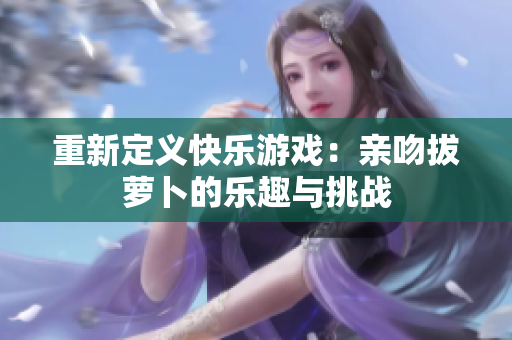 重新定义快乐游戏：亲吻拔萝卜的乐趣与挑战