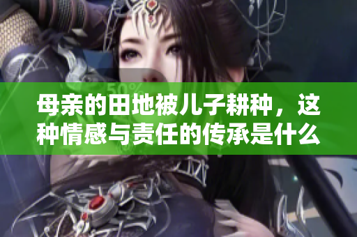 母亲的田地被儿子耕种，这种情感与责任的传承是什么样的