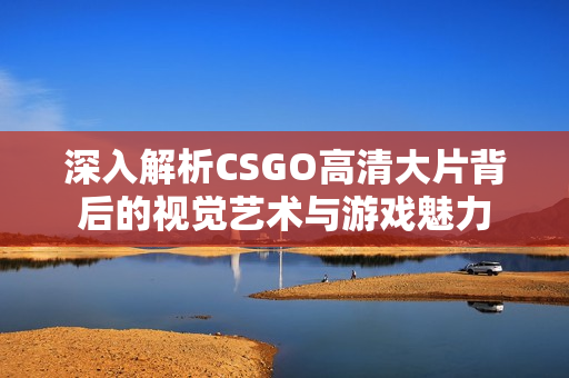 深入解析CSGO高清大片背后的视觉艺术与游戏魅力