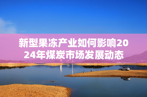 新型果冻产业如何影响2024年煤炭市场发展动态