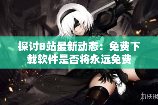 探讨B站最新动态：免费下载软件是否将永远免费