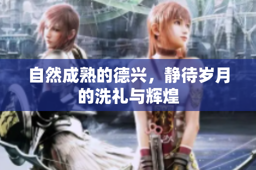 自然成熟的德兴，静待岁月的洗礼与辉煌