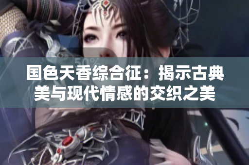国色天香综合征：揭示古典美与现代情感的交织之美