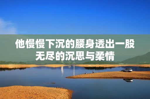 他慢慢下沉的腰身透出一股无尽的沉思与柔情