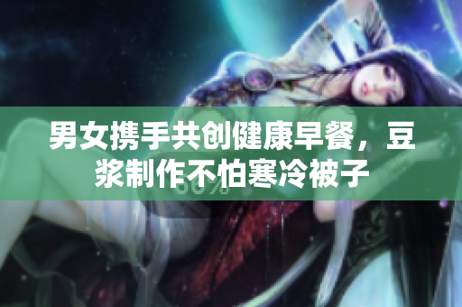 男女携手共创健康早餐，豆浆制作不怕寒冷被子
