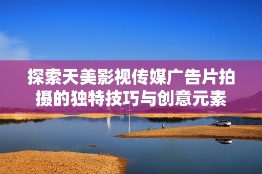 探索天美影视传媒广告片拍摄的独特技巧与创意元素