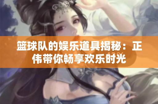 篮球队的娱乐道具揭秘：正伟带你畅享欢乐时光