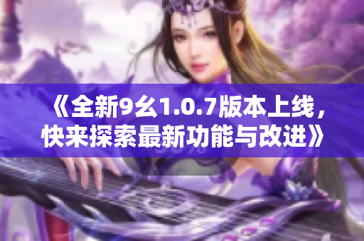 《全新9幺1.0.7版本上线，快来探索最新功能与改进》