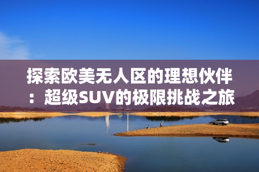 探索欧美无人区的理想伙伴：超级SUV的极限挑战之旅