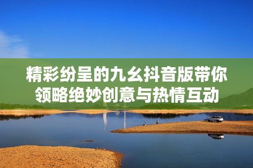 精彩纷呈的九幺抖音版带你领略绝妙创意与热情互动