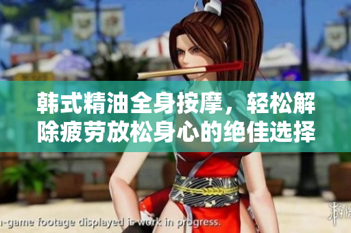 韩式精油全身按摩，轻松解除疲劳放松身心的绝佳选择