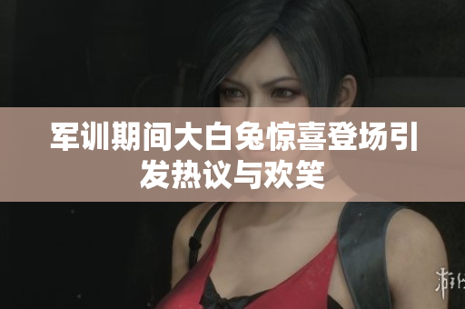 军训期间大白兔惊喜登场引发热议与欢笑
