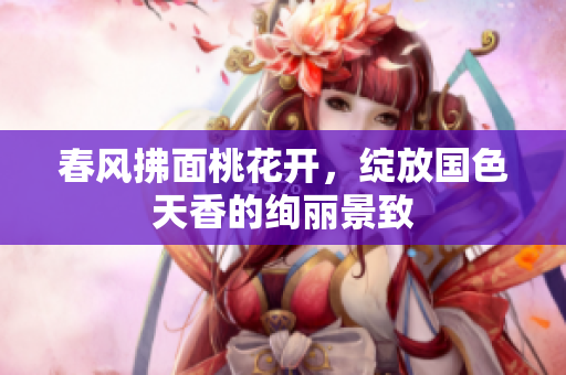 春风拂面桃花开，绽放国色天香的绚丽景致