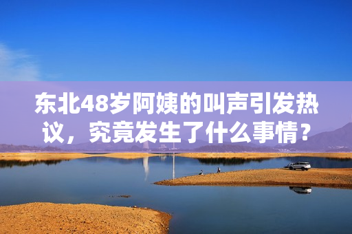 东北48岁阿姨的叫声引发热议，究竟发生了什么事情？