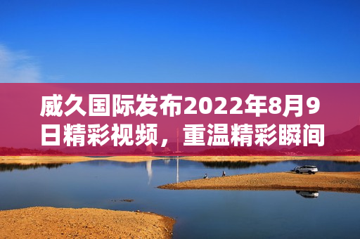 威久国际发布2022年8月9日精彩视频，重温精彩瞬间与亮点