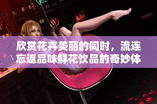 欣赏花卉美丽的同时，流连忘返品味鲜花饮品的奇妙体验