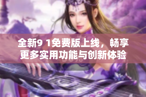 全新9 1免费版上线，畅享更多实用功能与创新体验
