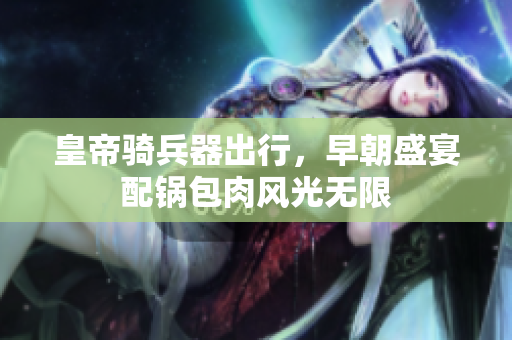 皇帝骑兵器出行，早朝盛宴配锅包肉风光无限