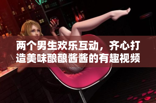 两个男生欢乐互动，齐心打造美味酿酿酱酱的有趣视频