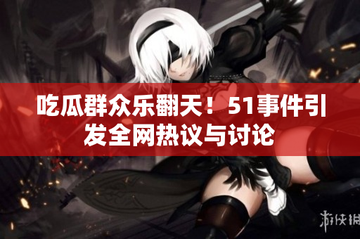 吃瓜群众乐翻天！51事件引发全网热议与讨论