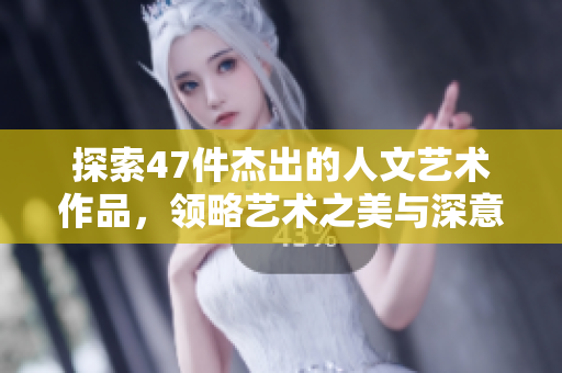 探索47件杰出的人文艺术作品，领略艺术之美与深意