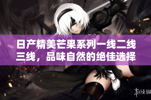 日产精美芒果系列一线二线三线，品味自然的绝佳选择