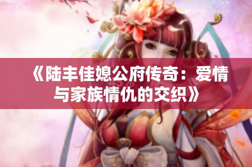 《陆丰佳媳公府传奇：爱情与家族情仇的交织》