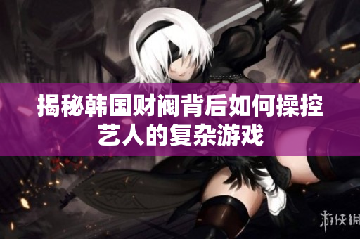揭秘韩国财阀背后如何操控艺人的复杂游戏