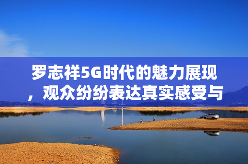 罗志祥5G时代的魅力展现，观众纷纷表达真实感受与评论