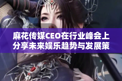麻花传媒CEO在行业峰会上分享未来娱乐趋势与发展策略
