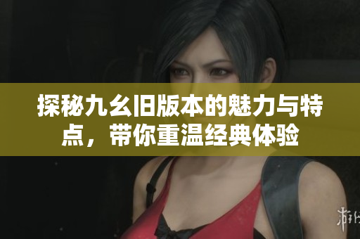 探秘九幺旧版本的魅力与特点，带你重温经典体验